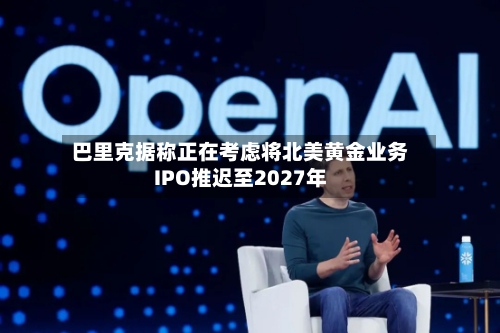 巴里克据称正在考虑将北美黄金业务IPO推迟至2027年-第2张图片