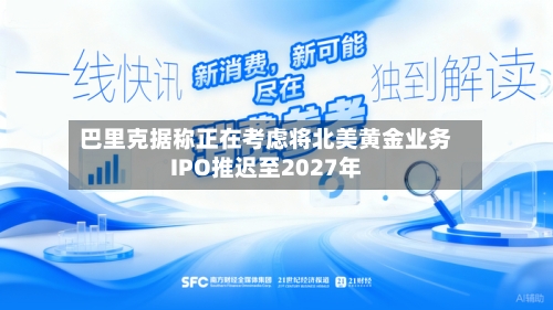 巴里克据称正在考虑将北美黄金业务IPO推迟至2027年
