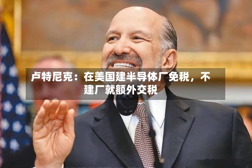 卢特尼克：在美国建半导体厂免税，不建厂就额外交税-第3张图片