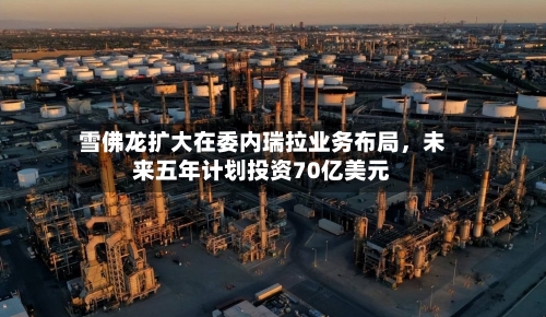 雪佛龙扩大在委内瑞拉业务布局	，未来五年计划投资70亿美元-第2张图片