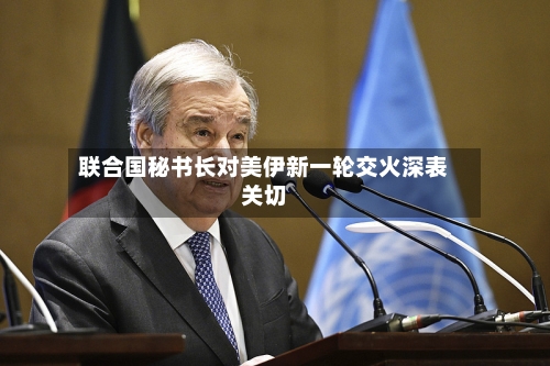 联合国秘书长对美伊新一轮交火深表关切