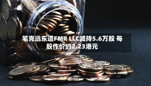 笔克远东遭FMR LLC减持5.6万股 每股作价约2.23港元-第2张图片