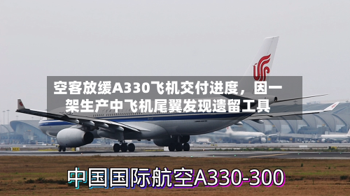 空客放缓A330飞机交付进度，因一架生产中飞机尾翼发现遗留工具-第2张图片