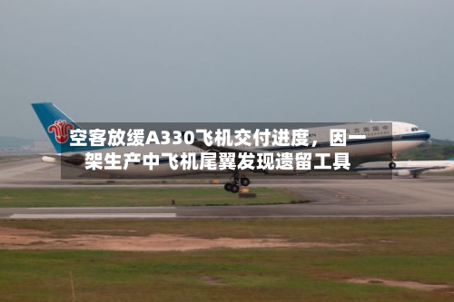 空客放缓A330飞机交付进度，因一架生产中飞机尾翼发现遗留工具-第3张图片
