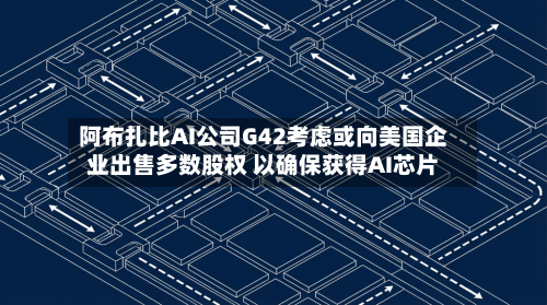 阿布扎比AI公司G42考虑或向美国企业出售多数股权 以确保获得AI芯片-第2张图片