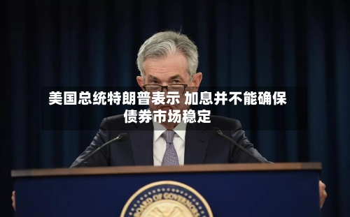 美国总统特朗普表示 加息并不能确保债券市场稳定-第2张图片