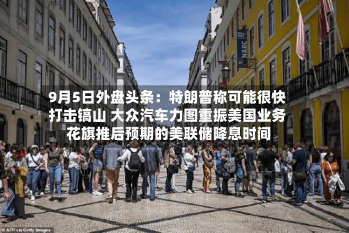 9月5日外盘头条：特朗普称可能很快打击镐山 大众汽车力图重振美国业务 花旗推后预期的美联储降息时间