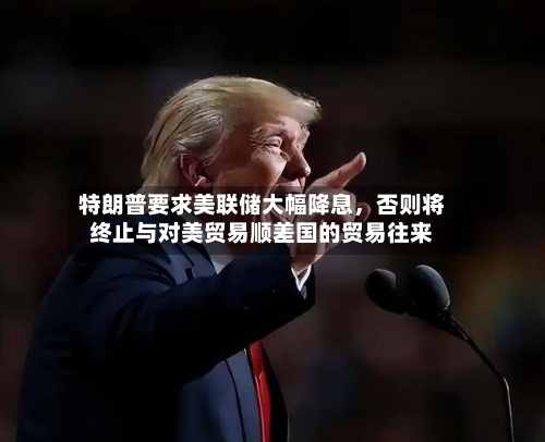 特朗普要求美联储大幅降息，否则将终止与对美贸易顺差国的贸易往来-第2张图片