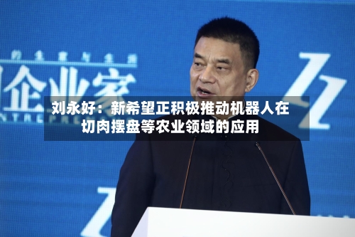 刘永好：新希望正积极推动机器人在切肉摆盘等农业领域的应用-第3张图片
