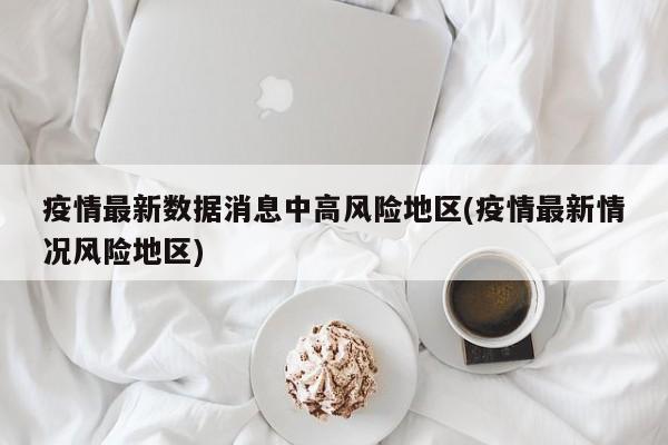 疫情最新数据消息中高风险地区(疫情最新情况风险地区)