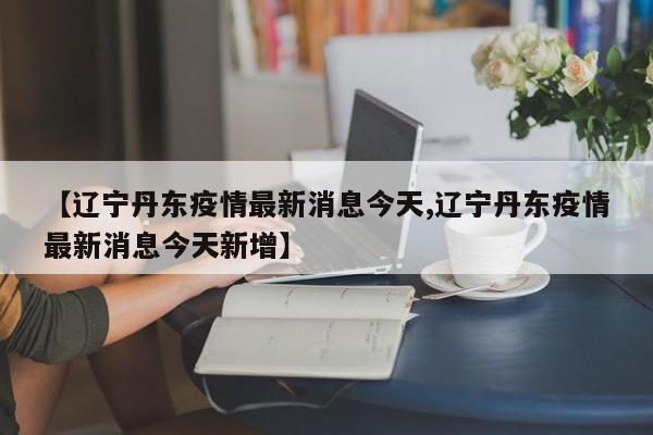 【辽宁丹东疫情最新消息今天,辽宁丹东疫情最新消息今天新增】