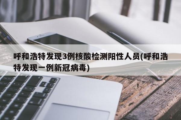 呼和浩特发现3例核酸检测阳性人员(呼和浩特发现一例新冠病毒)