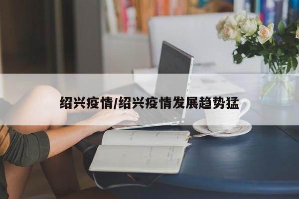 绍兴疫情/绍兴疫情发展趋势猛