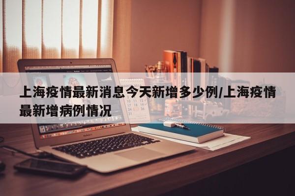 上海疫情最新消息今天新增多少例/上海疫情最新增病例情况