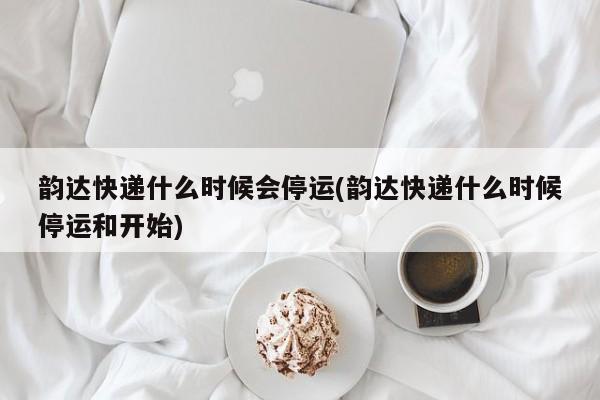 韵达快递什么时候会停运(韵达快递什么时候停运和开始)