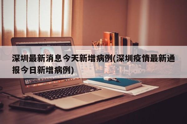 深圳最新消息今天新增病例(深圳疫情最新通报今日新增病例)