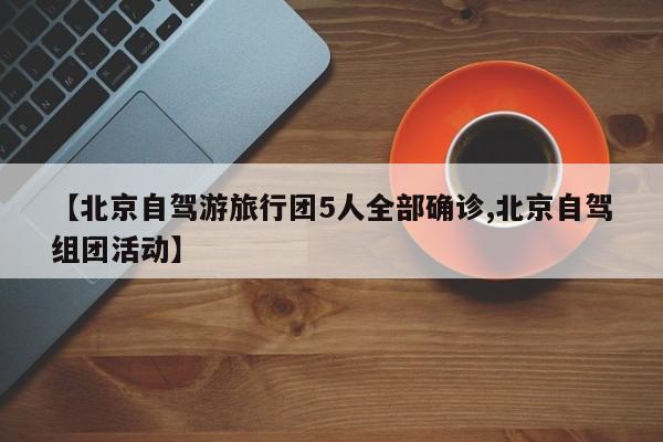 【北京自驾游旅行团5人全部确诊,北京自驾组团活动】