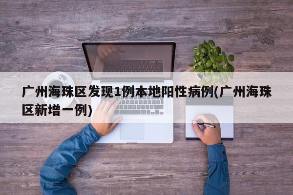 广州海珠区发现1例本地阳性病例(广州海珠区新增一例)