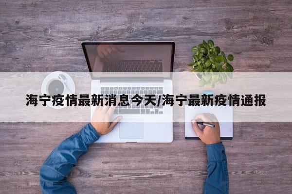 海宁疫情最新消息今天/海宁最新疫情通报