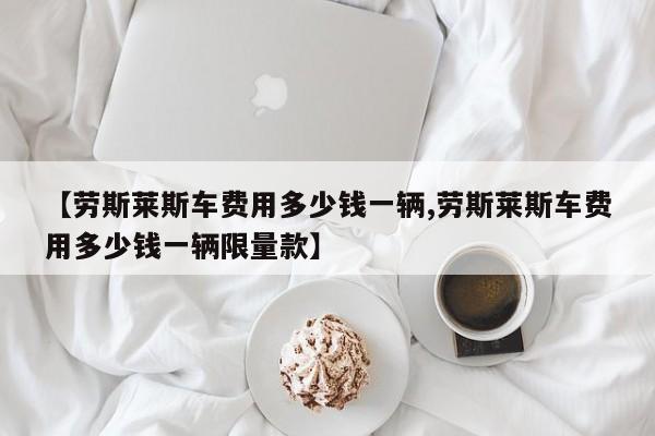 【劳斯莱斯车费用多少钱一辆,劳斯莱斯车费用多少钱一辆限量款】