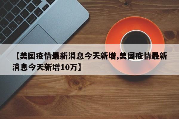 【美国疫情最新消息今天新增,美国疫情最新消息今天新增10万】