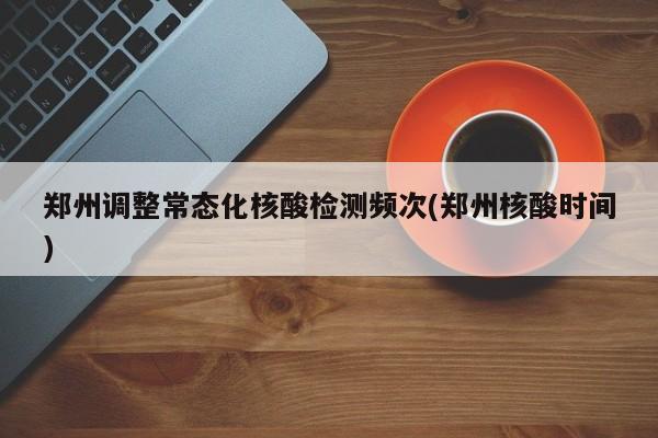 郑州调整常态化核酸检测频次(郑州核酸时间)