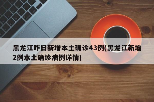 黑龙江昨日新增本土确诊43例(黑龙江新增2例本土确诊病例详情)