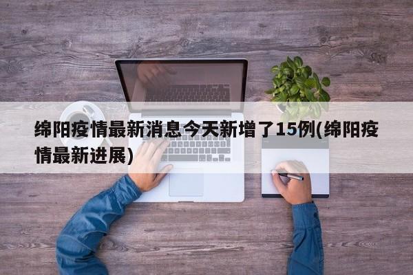绵阳疫情最新消息今天新增了15例(绵阳疫情最新进展)