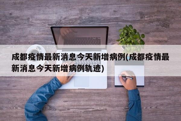成都疫情最新消息今天新增病例(成都疫情最新消息今天新增病例轨迹)