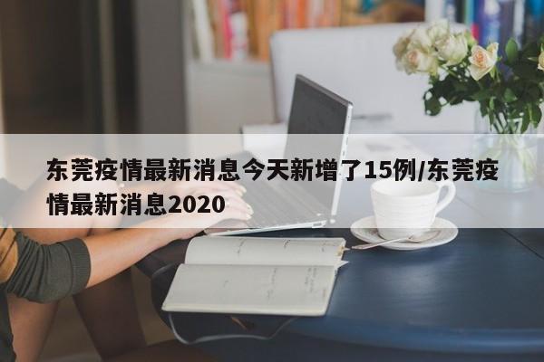 东莞疫情最新消息今天新增了15例/东莞疫情最新消息2020