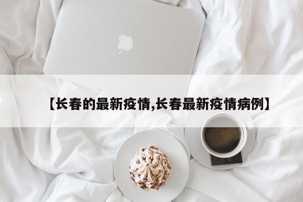 【长春的最新疫情,长春最新疫情病例】