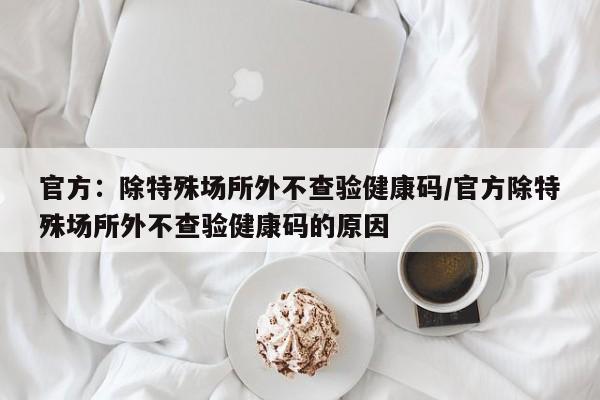 官方:除特殊场所外不查验健康码/官方除特殊场所外不查验健康码的原因