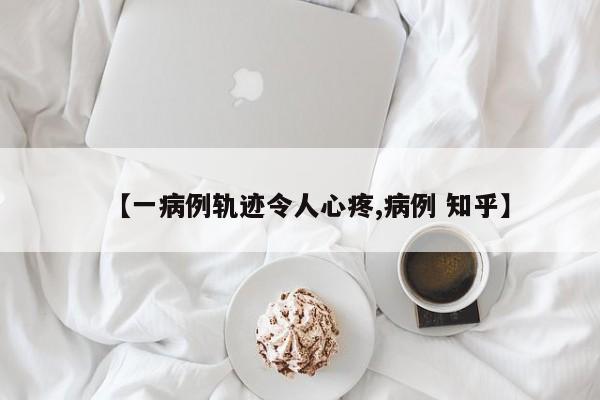【一病例轨迹令人心疼,病例 知乎】