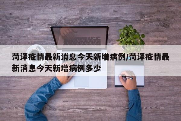 菏泽疫情最新消息今天新增病例/菏泽疫情最新消息今天新增病例多少