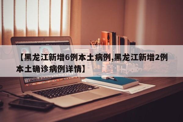 【黑龙江新增6例本土病例,黑龙江新增2例本土确诊病例详情】