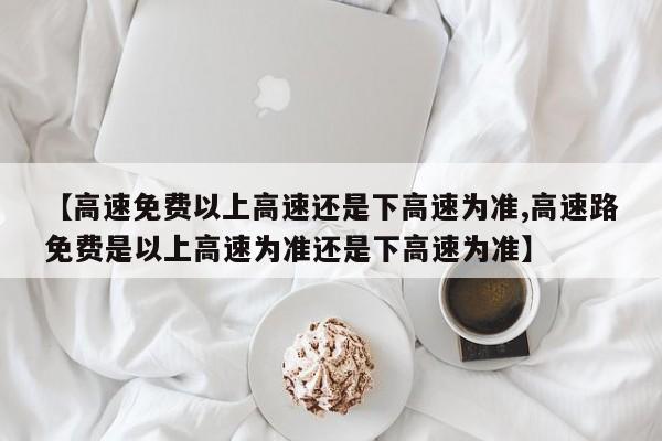 【高速免费以上高速还是下高速为准,高速路免费是以上高速为准还是下高速为准】