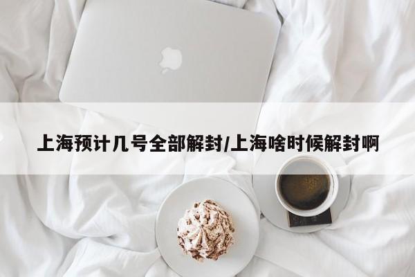 上海预计几号全部解封/上海啥时候解封啊