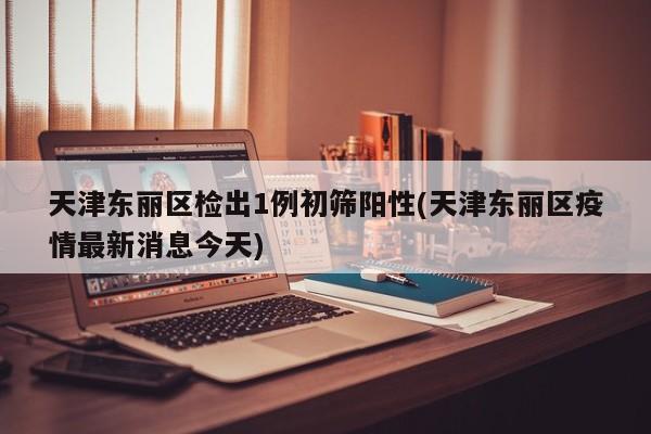 天津东丽区检出1例初筛阳性(天津东丽区疫情最新消息今天)