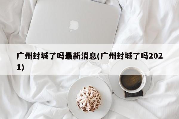 广州封城了吗最新消息(广州封城了吗2021)