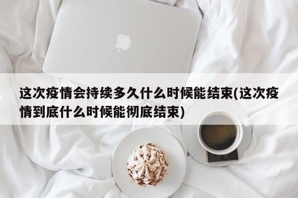 这次疫情会持续多久什么时候能结束(这次疫情到底什么时候能彻底结束)