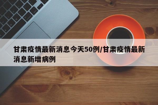 甘肃疫情最新消息今天50例/甘肃疫情最新消息新增病例