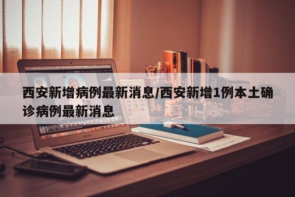 西安新增病例最新消息/西安新增1例本土确诊病例最新消息