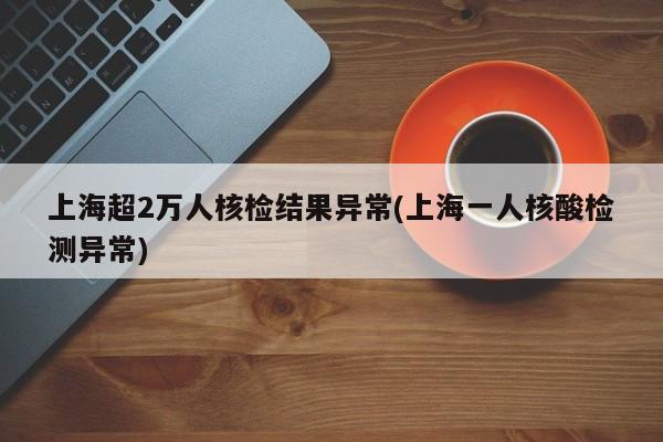 上海超2万人核检结果异常(上海一人核酸检测异常)