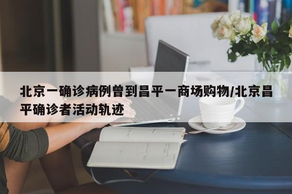 北京一确诊病例曾到昌平一商场购物/北京昌平确诊者活动轨迹