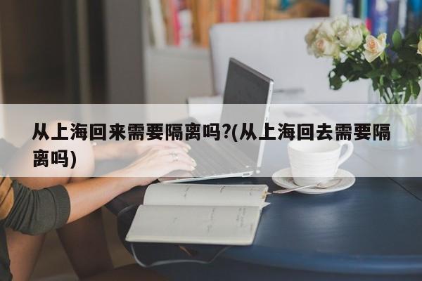 从上海回来需要隔离吗?(从上海回去需要隔离吗)