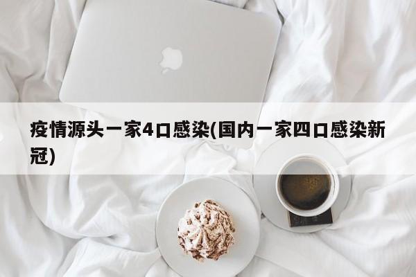 疫情源头一家4口感染(国内一家四口感染新冠)