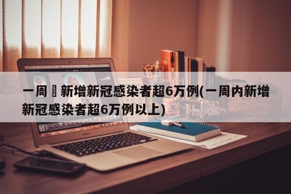 一周內新增新冠感染者超6万例(一周内新增新冠感染者超6万例以上)