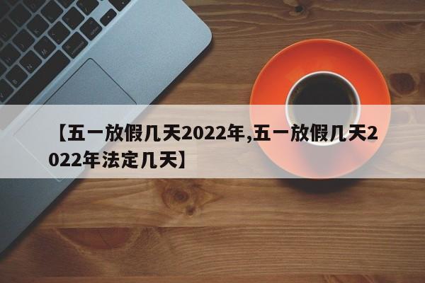 【五一放假几天2022年,五一放假几天2022年法定几天】