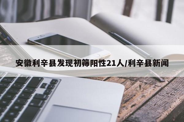 安徽利辛县发现初筛阳性21人/利辛县新闻