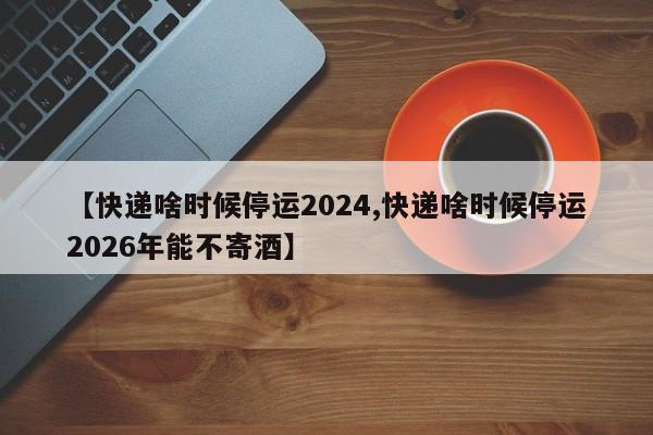【快递啥时候停运2024,快递啥时候停运2026年能不寄酒】
